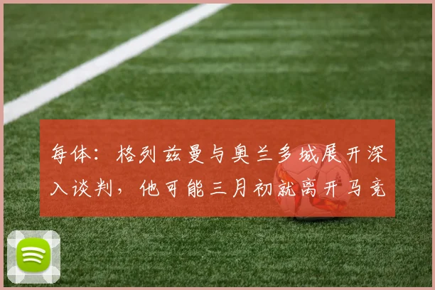 每体：格列兹曼与奥兰多城展开深入谈判，他可能三月初就离开马竞