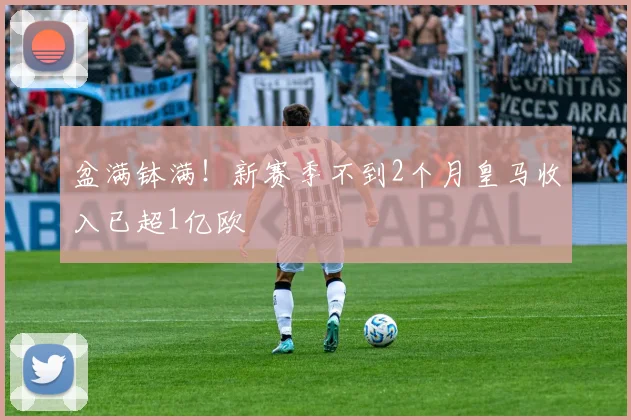 盆满钵满！新赛季不到2个月皇马收入已超1亿欧